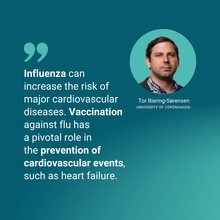 "Influenza can increase the risk of major cardiovascular diseases". Tor Biering-Sørensen, UNIVERSITY OF COPENHAGEN Vaccination against flu has a pivotal role in the prevention of cardiovascular events, such as heart failure."