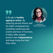 “A flu jab is healthy ageing in action. By reducing severe illness and its wider consequences, including cardiovascular events and loss of function, it helps older people protect their independence and keep living the lives they value.” - Jane Barratt